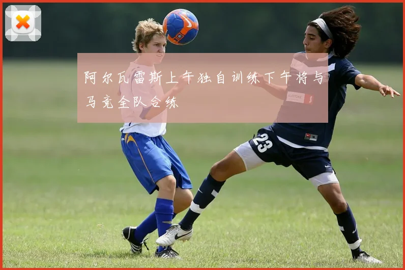 阿尔瓦雷斯上午独自训练下午将与马竞全队合练