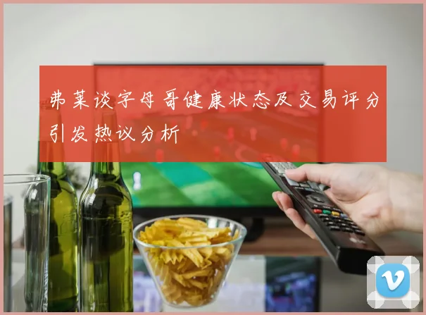 弗莱谈字母哥健康状态及交易评分引发热议分析