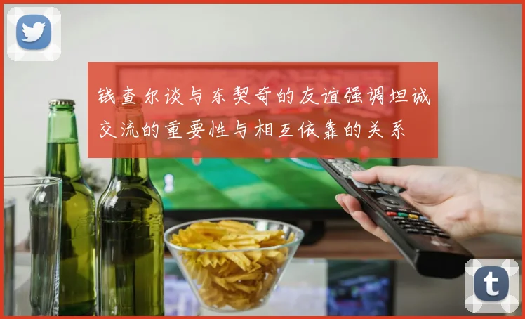 钱查尔谈与东契奇的友谊强调坦诚交流的重要性与相互依靠的关系