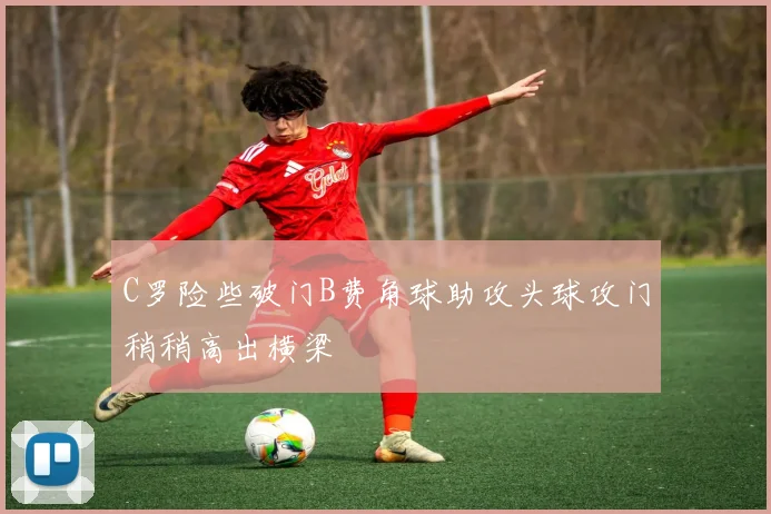 C罗险些破门B费角球助攻头球攻门稍稍高出横梁