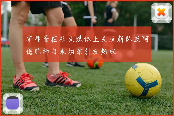 字母哥在社交媒体上关注新队友阿德巴约与米切尔引发热议