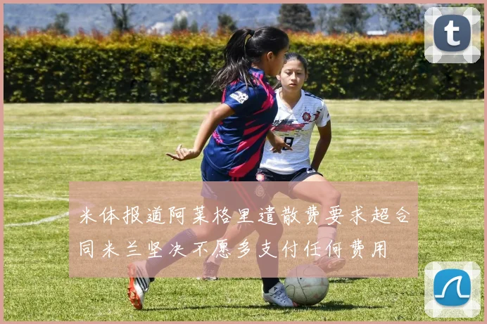 米体报道阿莱格里遣散费要求超合同米兰坚决不愿多支付任何费用