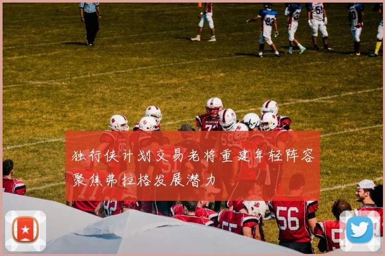 独行侠计划交易老将重建年轻阵容聚焦弗拉格发展潜力
