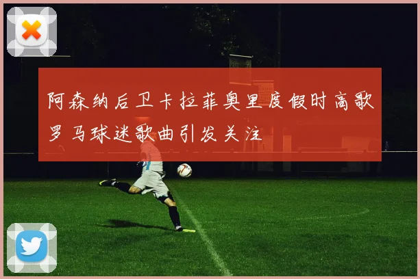 阿森纳后卫卡拉菲奥里度假时高歌罗马球迷歌曲引发关注