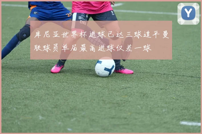 库尼亚世界杯进球已达三球追平曼联球员单届最高进球仅差一球
