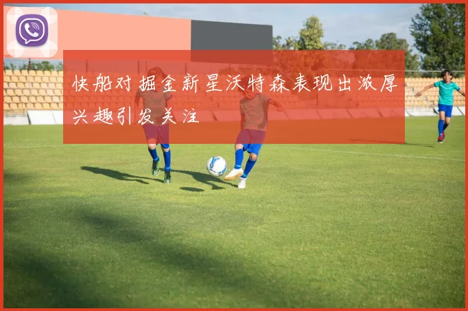 快船对掘金新星沃特森表现出浓厚兴趣引发关注