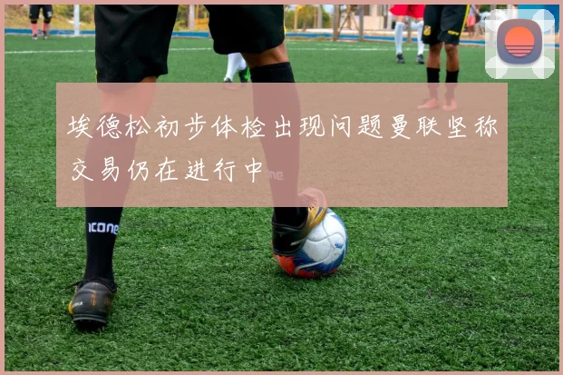 埃德松初步体检出现问题曼联坚称交易仍在进行中