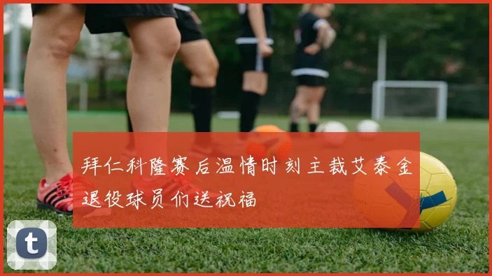 拜仁科隆赛后温情时刻主裁艾泰金退役球员们送祝福