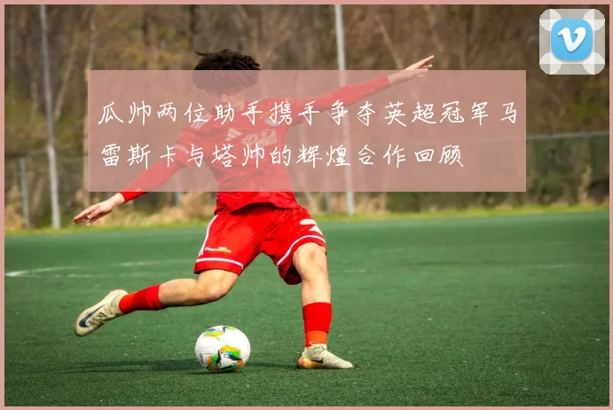 瓜帅两位助手携手争夺英超冠军马雷斯卡与塔帅的辉煌合作回顾