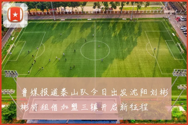鲁媒报道泰山队今日出发沈阳刘彬彬将租借加盟三镇开启新征程