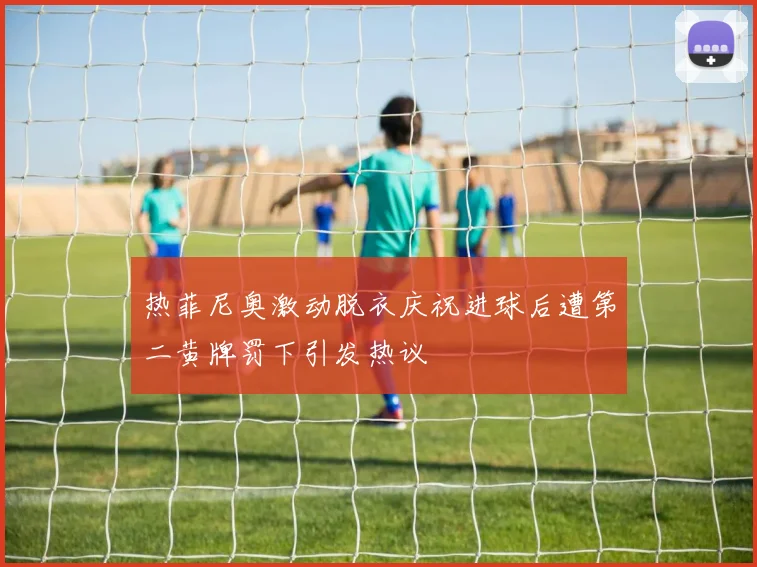 热菲尼奥激动脱衣庆祝进球后遭第二黄牌罚下引发热议