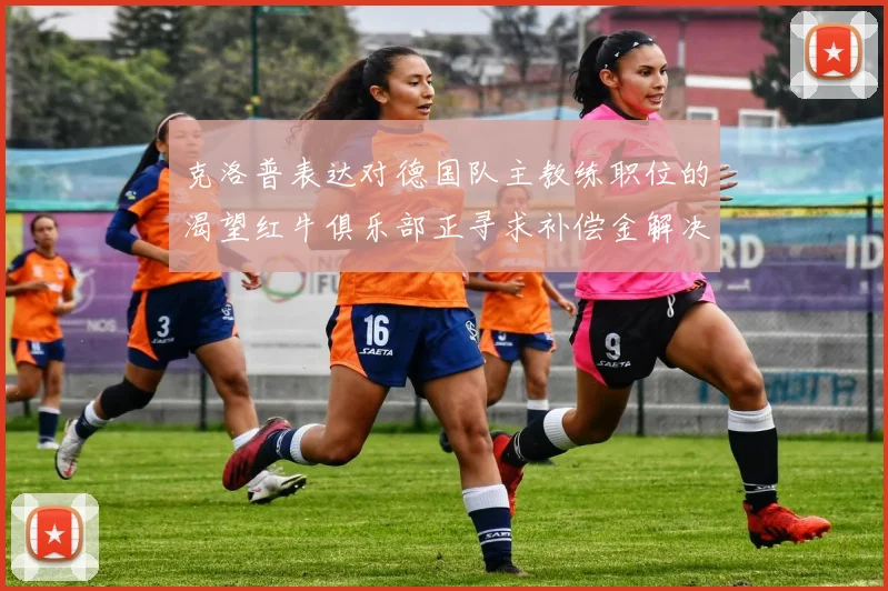 克洛普表达对德国队主教练职位的渴望红牛俱乐部正寻求补偿金解决方案