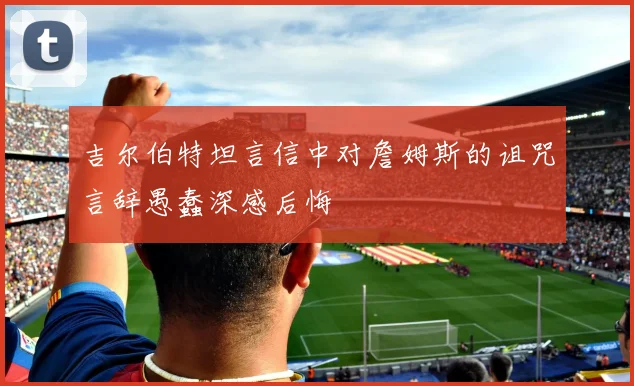 吉尔伯特坦言信中对詹姆斯的诅咒言辞愚蠢深感后悔