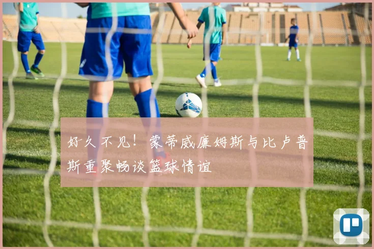 好久不见！蒙蒂威廉姆斯与比卢普斯重聚畅谈篮球情谊