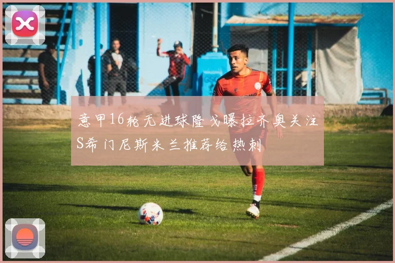 意甲16轮无进球隆戈曝拉齐奥关注S希门尼斯米兰推荐给热刺