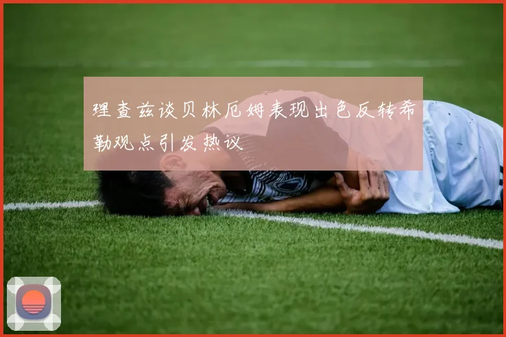 理查兹谈贝林厄姆表现出色反转希勒观点引发热议