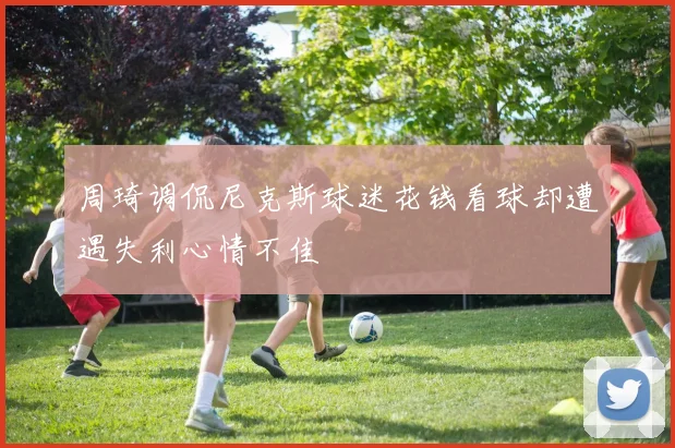 周琦调侃尼克斯球迷花钱看球却遭遇失利心情不佳